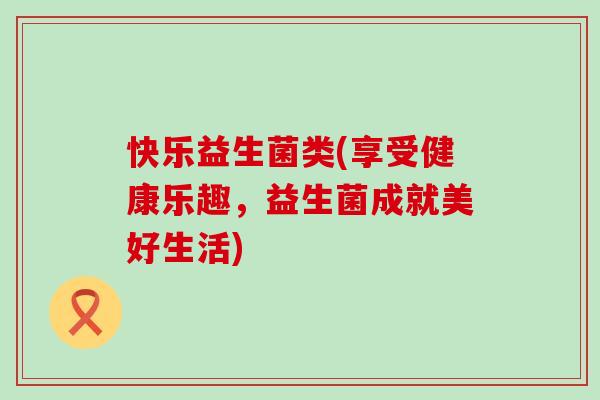 快乐益生菌类(享受健康乐趣，益生菌成就美好生活)