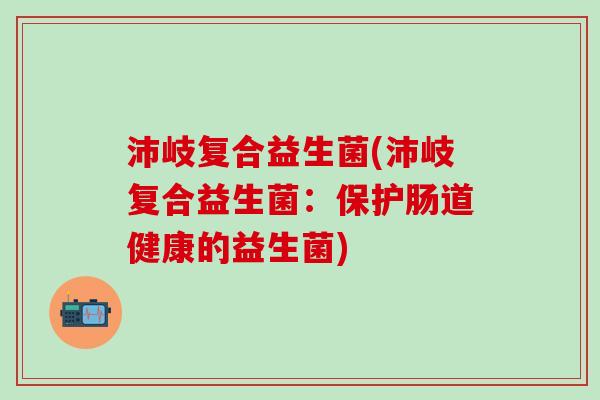沛岐复合益生菌(沛岐复合益生菌：保护肠道健康的益生菌)