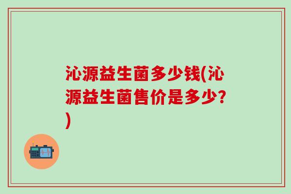 沁源益生菌多少钱(沁源益生菌售价是多少？)