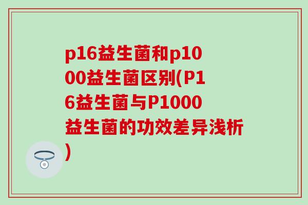 p16益生菌和p1000益生菌区别(P16益生菌与P1000益生菌的功效差异浅析)