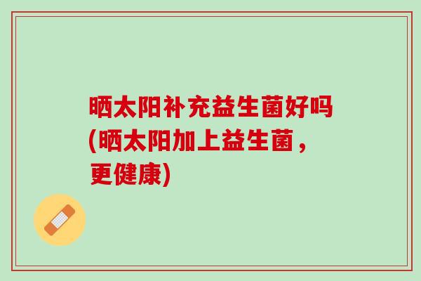 晒太阳补充益生菌好吗(晒太阳加上益生菌，更健康)