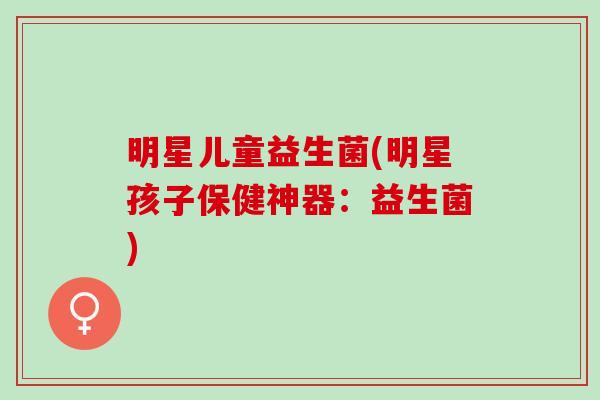 明星儿童益生菌(明星孩子保健神器：益生菌)