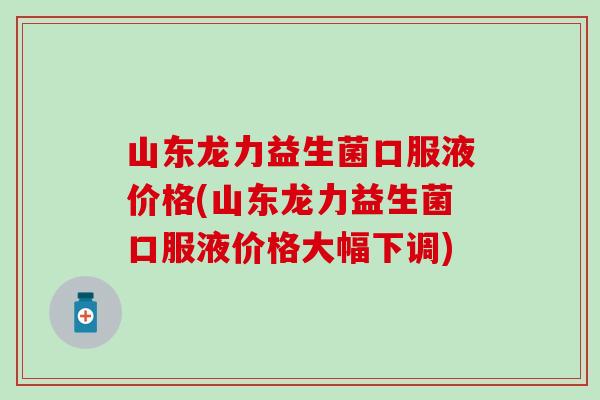 山东龙力益生菌口服液价格(山东龙力益生菌口服液价格大幅下调)