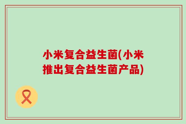小米复合益生菌(小米推出复合益生菌产品)