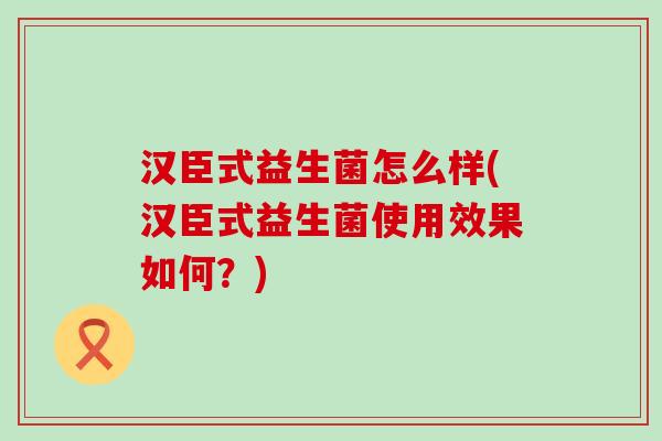 汉臣式益生菌怎么样(汉臣式益生菌使用效果如何?) 汉臣式益生菌怎么样(汉臣式益生菌使用效果如何?)