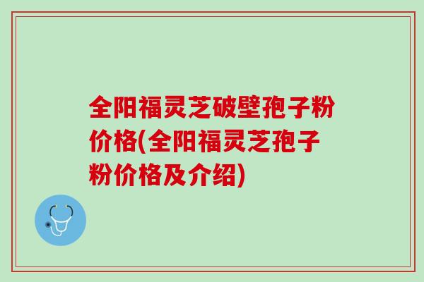全阳福灵芝破壁孢子粉价格(全阳福灵芝孢子粉价格及介绍)
