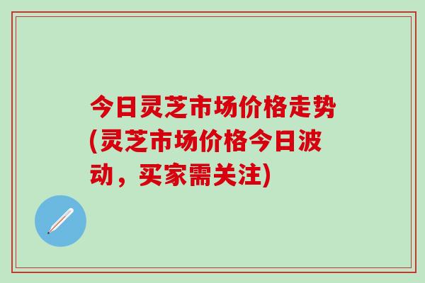今日灵芝市场价格走势(灵芝市场价格今日波动，买家需关注)