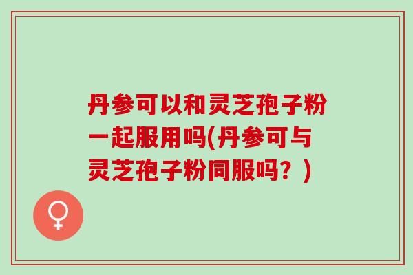 丹参可以和灵芝孢子粉一起服用吗(丹参可与灵芝孢子粉同服吗？)