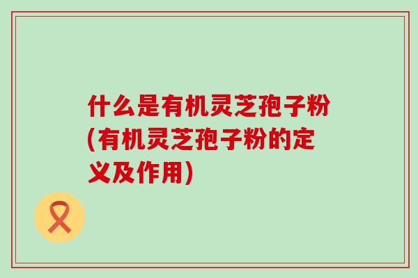 什么是有机灵芝孢子粉(有机灵芝孢子粉的定义及作用)