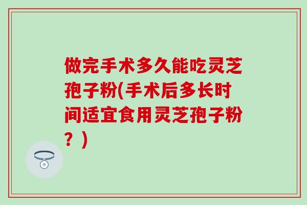 做完手术多久能吃灵芝孢子粉(手术后多长时间适宜食用灵芝孢子粉？)