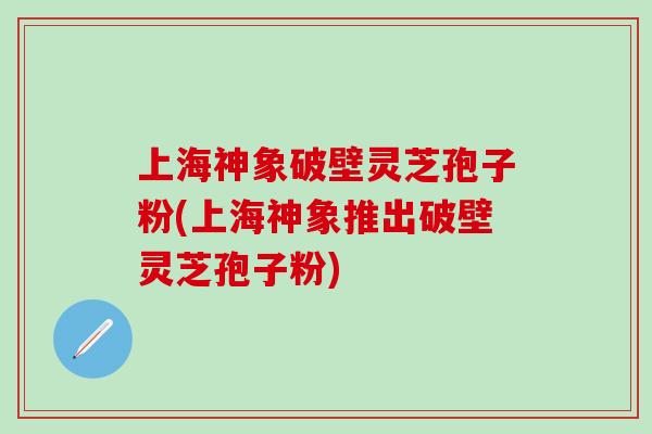 上海神象破壁灵芝孢子粉(上海神象推出破壁灵芝孢子粉)