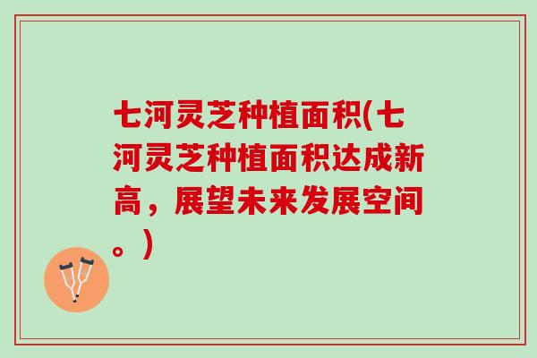 七河灵芝种植面积(七河灵芝种植面积达成新高，展望未来发展空间。)