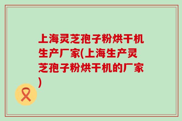 上海灵芝孢子粉烘干机生产厂家(上海生产灵芝孢子粉烘干机的厂家)