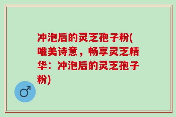 冲泡后的灵芝孢子粉(唯美诗意，畅享灵芝精华：冲泡后的灵芝孢子粉)