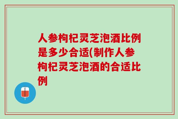 人参枸杞灵芝泡酒比例是多少合适(制作人参枸杞灵芝泡酒的合适比例