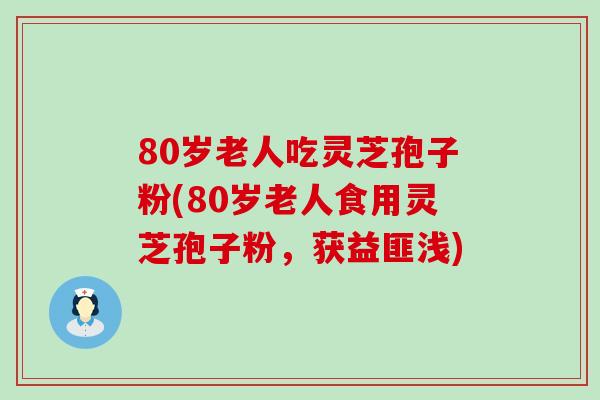 80岁老人吃灵芝孢子粉(80岁老人食用灵芝孢子粉，获益匪浅)