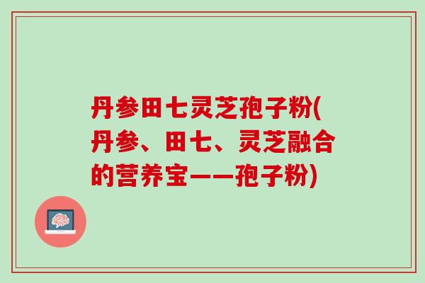 丹参田七灵芝孢子粉(丹参、田七、灵芝融合的营养宝——孢子粉)
