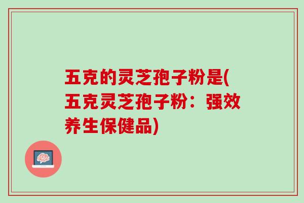 五克的灵芝孢子粉是(五克灵芝孢子粉：强效养生保健品)
