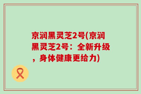 京润黑灵芝2号(京润黑灵芝2号：全新升级，身体健康更给力)
