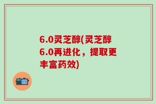 6.0灵芝醇(灵芝醇6.0再进化，提取更丰富药效)