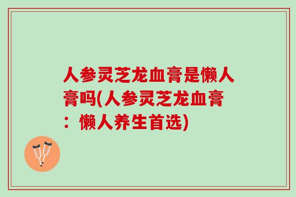 人参灵芝龙血膏是懒人膏吗(人参灵芝龙血膏：懒人养生首选)