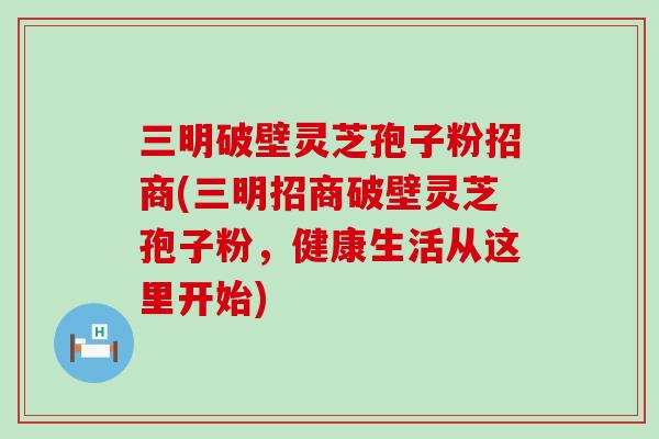 三明破壁灵芝孢子粉招商(三明招商破壁灵芝孢子粉，健康生活从这里开始)