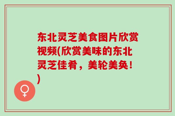 东北灵芝美食图片欣赏视频(欣赏美味的东北灵芝佳肴，美轮美奂！)