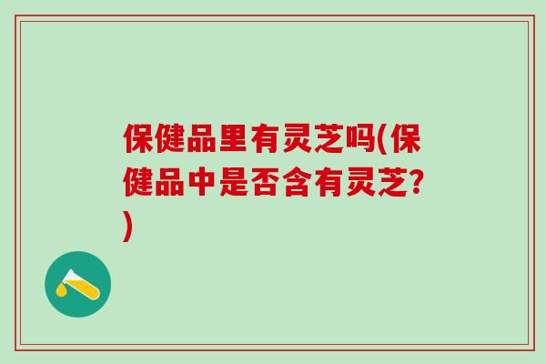 保健品里有灵芝吗(保健品中是否含有灵芝？)