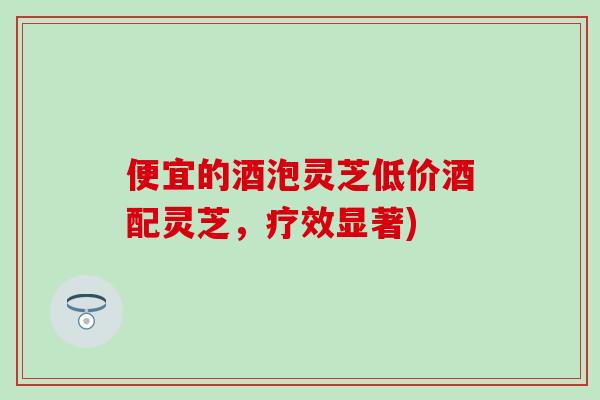 便宜的酒泡灵芝低价酒配灵芝，疗效显著)