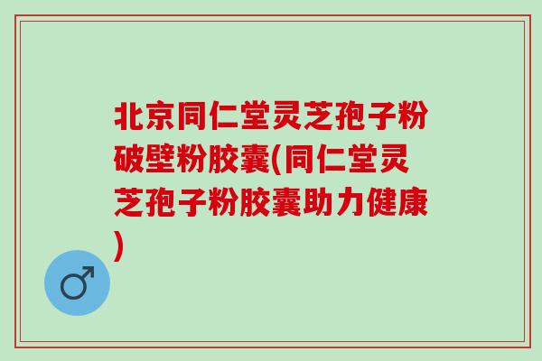 北京同仁堂灵芝孢子粉破壁粉胶囊(同仁堂灵芝孢子粉胶囊助力健康)