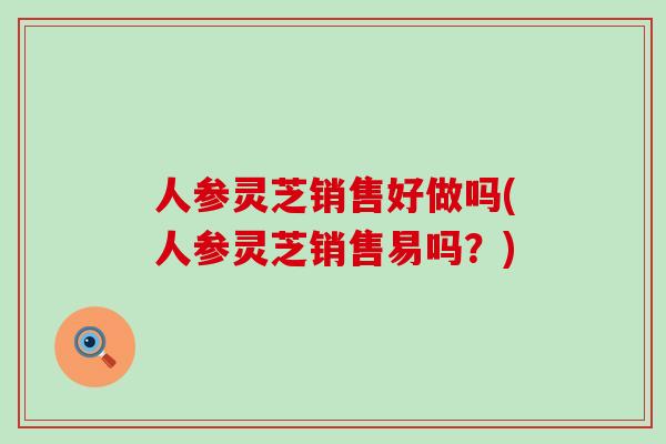 人参灵芝销售好做吗(人参灵芝销售易吗？)