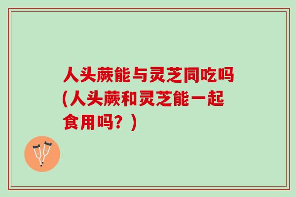 人头蕨能与灵芝同吃吗(人头蕨和灵芝能一起食用吗？)