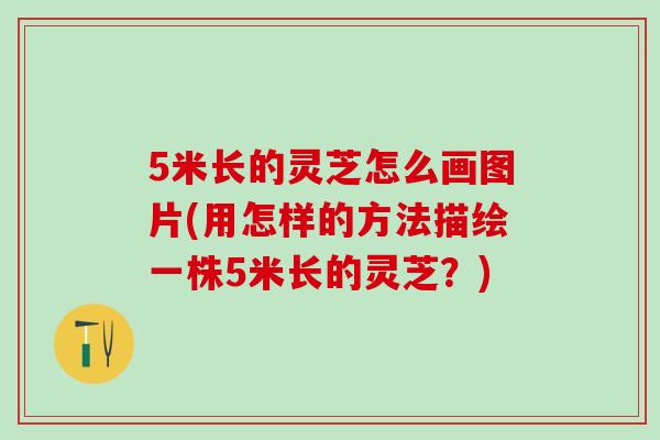 5米长的灵芝怎么画图片(用怎样的方法描绘一株5米长的灵芝?) 5米长的灵芝怎么画图片(用怎样的方法描绘一株5米长的灵芝?)