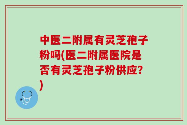中医二附属有灵芝孢子粉吗(医二附属医院是否有灵芝孢子粉供应？)