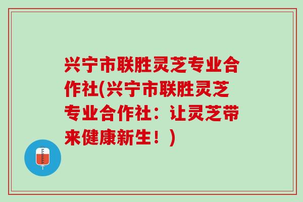 兴宁市联胜灵芝专业合作社(兴宁市联胜灵芝专业合作社：让灵芝带来健康新生！)