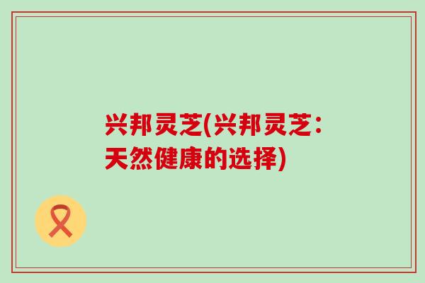 兴邦灵芝(兴邦灵芝：天然健康的选择)