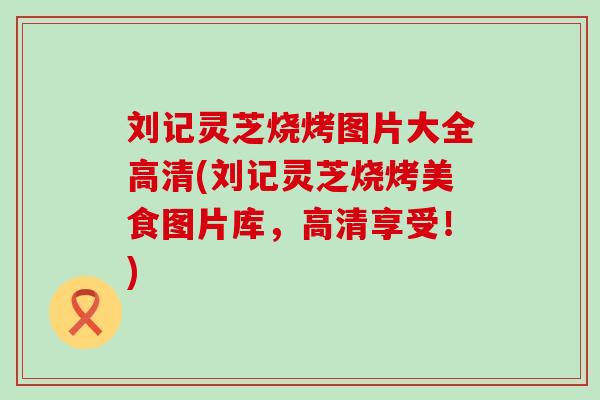 刘记灵芝烧烤图片大全高清(刘记灵芝烧烤美食图片库，高清享受！)
