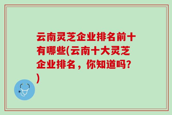 云南灵芝企业排名前十有哪些(云南十大灵芝企业排名，你知道吗？)