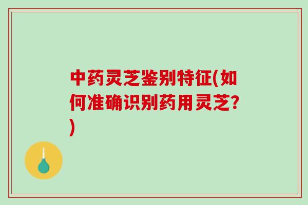 中药灵芝鉴别特征(如何准确识别药用灵芝？)