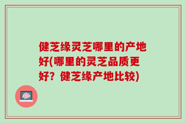健芝缘灵芝哪里的产地好(哪里的灵芝品质更好？健芝缘产地比较)