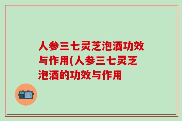 人参三七灵芝泡酒功效与作用(人参三七灵芝泡酒的功效与作用