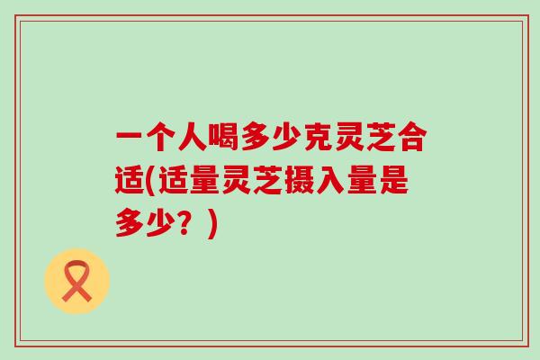 一个人喝多少克灵芝合适(适量灵芝摄入量是多少？)