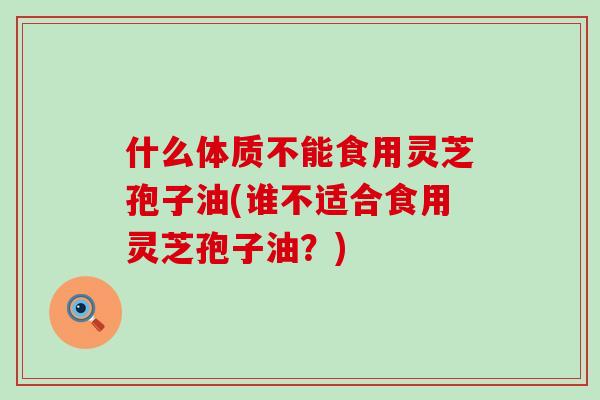 什么体质不能食用灵芝孢子油(谁不适合食用灵芝孢子油？)