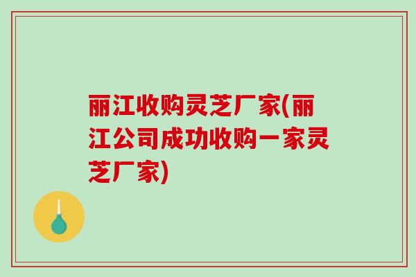 丽江收购灵芝厂家(丽江公司成功收购一家灵芝厂家)