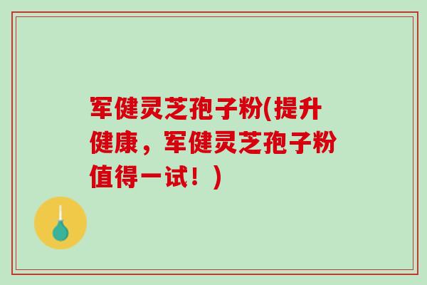军健灵芝孢子粉(提升健康，军健灵芝孢子粉值得一试！)