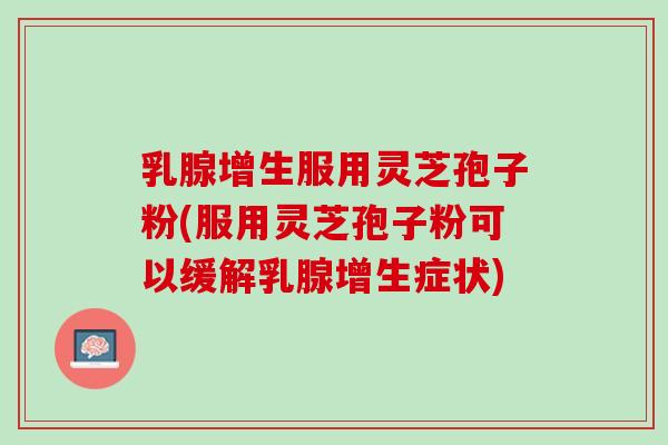 乳腺增生服用灵芝孢子粉(服用灵芝孢子粉可以缓解乳腺增生症状)