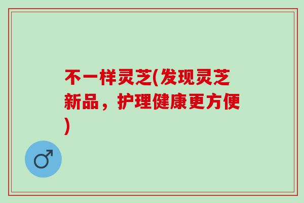 不一样灵芝(发现灵芝新品，护理健康更方便)
