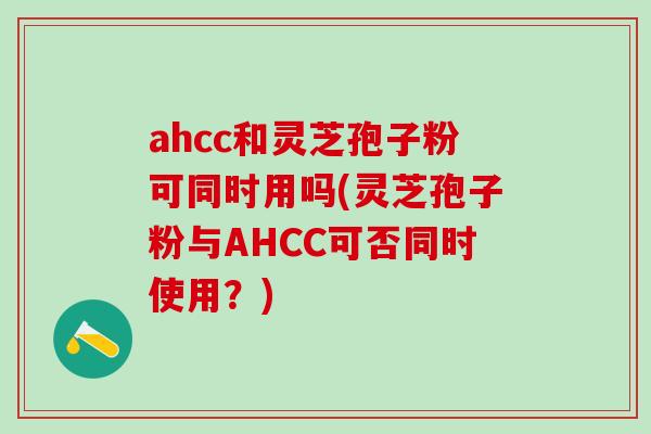 ahcc和灵芝孢子粉可同时用吗(灵芝孢子粉与AHCC可否同时使用?) ahcc和灵芝孢子粉可同时用吗(灵芝孢子粉与AHCC可否同时使用?)