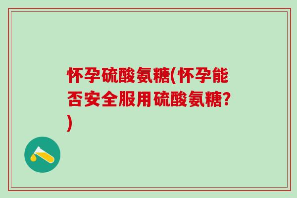 怀孕硫酸氨糖(怀孕能否安全服用硫酸氨糖？)