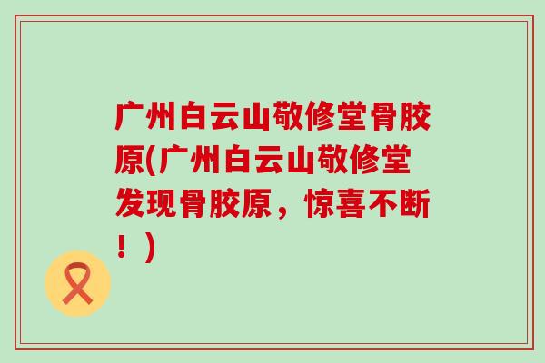 广州白云山敬修堂骨胶原(广州白云山敬修堂发现骨胶原，惊喜不断！)